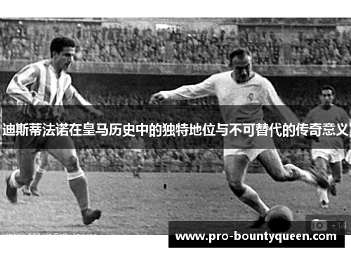 迪斯蒂法诺在皇马历史中的独特地位与不可替代的传奇意义