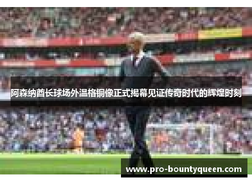 阿森纳酋长球场外温格铜像正式揭幕见证传奇时代的辉煌时刻 阿森纳酋长球场外温格铜像正式揭幕见证传奇时代的辉煌时刻